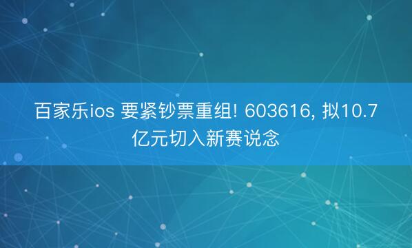 百家乐ios 要紧钞票重组! 603616， 拟10.7亿元切入新赛说念