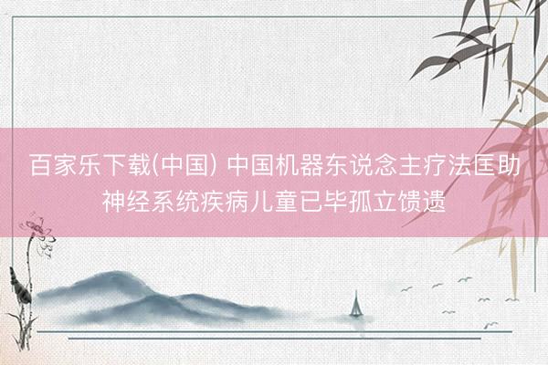 百家乐下载(中国) 中国机器东说念主疗法匡助神经系统疾病儿童已毕孤立馈遗