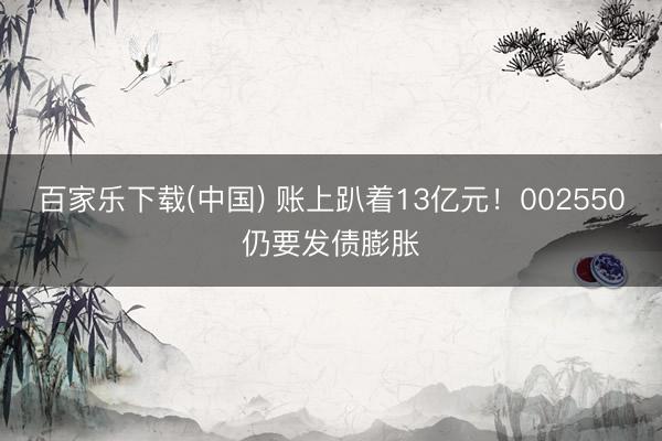 百家乐下载(中国) 账上趴着13亿元!002550仍要发债膨胀