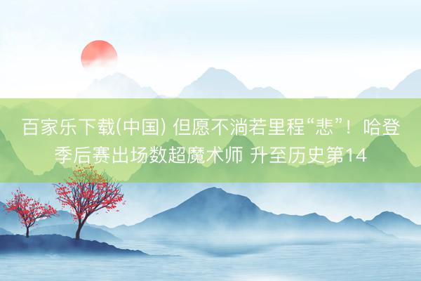 百家乐下载(中国) 但愿不淌若里程“悲”！哈登季后赛出场数超魔术师 升至历史第14