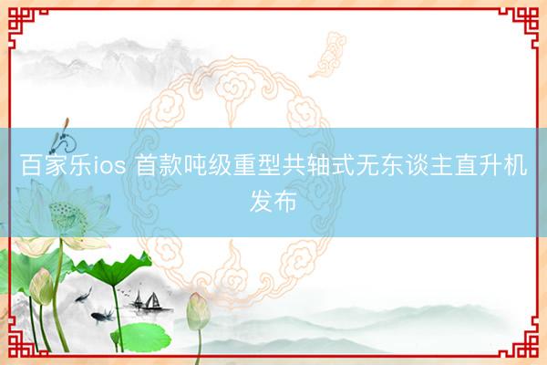 百家乐ios 首款吨级重型共轴式无东谈主直升机发布