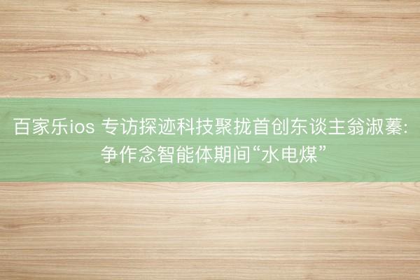 百家乐ios 专访探迹科技聚拢首创东谈主翁淑蓁: 争作念智能体期间“水电煤”
