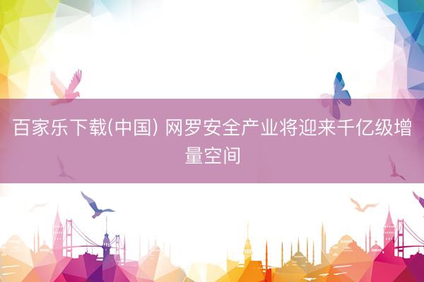 百家乐下载(中国) 网罗安全产业将迎来千亿级增量空间
