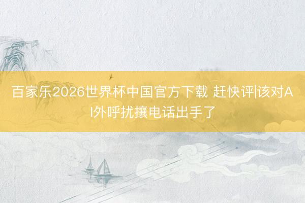 百家乐2026世界杯中国官方下载 赶快评|该对AI外呼扰