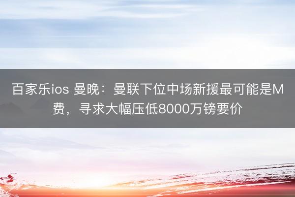 百家乐ios 曼晚：曼联下位中场新援最可能是M费，寻求大幅压低8000万镑要价