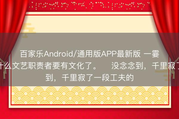 百家乐Android/通用版APP最新版 一霎有点康健为什么文艺职责者要有文化了。 ​没念念到，千里寂了一段工夫的