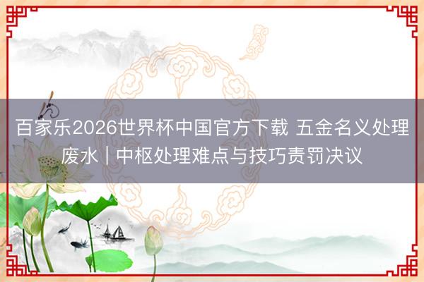 百家乐2026世界杯中国官方下载 五金名义处理废水 | 中枢处理难点与技巧责罚决议