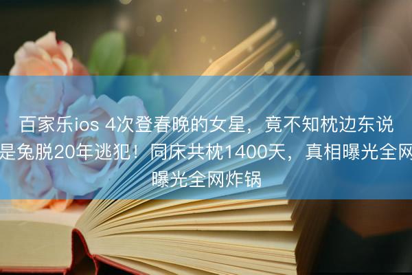 百家乐ios 4次登春晚的女星，竟不知枕边东说念主是兔脱20年逃犯！同床共枕1400天，真相曝光全网炸锅