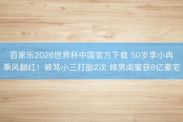 百家乐2026世界杯中国官方下载 50岁李小冉乘风翻红！被骂小三打胎2次 嫁男闺蜜获8亿豪宅