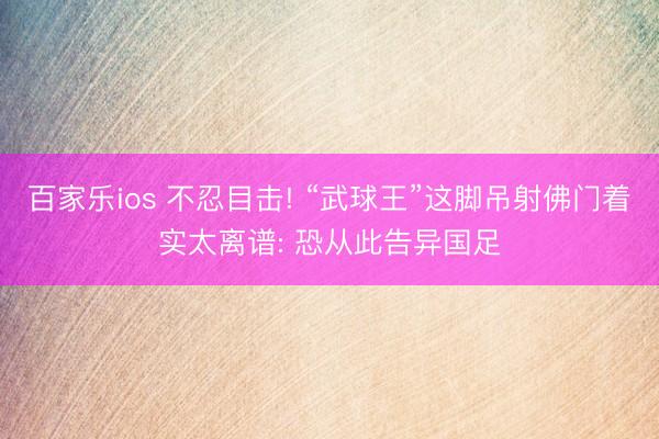 百家乐ios 不忍目击! “武球王”这脚吊射佛门着实太离谱: 恐从此告异国足