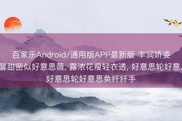 百家乐Android/通用版APP最新版 丰润娇姿如静水， 温馨甜密似好意思薇， 露浓花瘦轻衣透， 好意思轮好意思奂纤纤手
