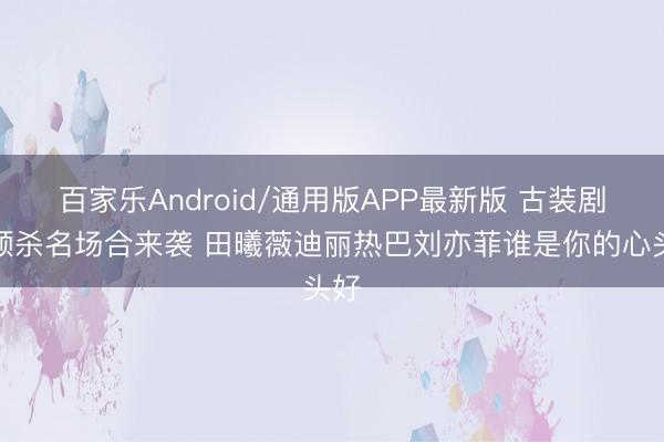百家乐Android/通用版APP最新版 古装剧侧颜杀名场合来袭 田曦薇迪丽热巴刘亦菲谁是你的心头好