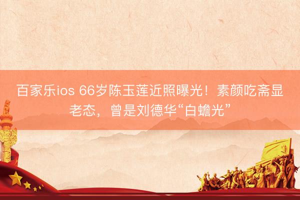 百家乐ios 66岁陈玉莲近照曝光！素颜吃斋显老态，曾是刘德华“白蟾光”