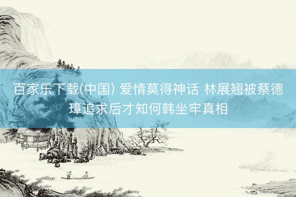 百家乐下载(中国) 爱情莫得神话 林展翘被蔡德璋追求后才知何韩坐牢真相
