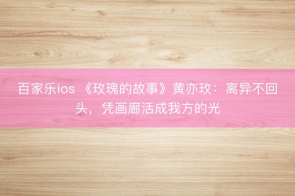 百家乐ios 《玫瑰的故事》黄亦玫：离异不回头，凭画廊活成我方的光