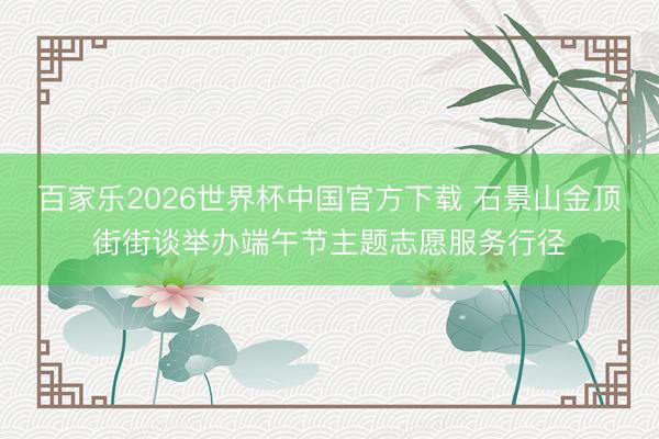 百家乐2026世界杯中国官方下载 石景山金顶街街谈举办端午节主题志愿服务行径