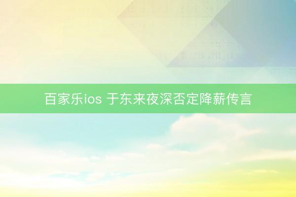 百家乐ios 于东来夜深否定降薪传言