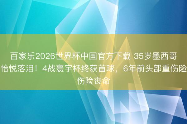 百家乐2026世界杯中国官方下载 35岁墨西哥中锋怡悦落泪！4战寰宇杯终获首球，6年前头部重伤险丧命