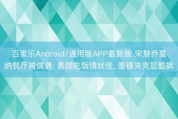 百家乐Android/通用版APP最新版 宋慧乔戛纳餐厅被偶遇: 素颜吃饭情状佳, 墨镜夹克显酷飒