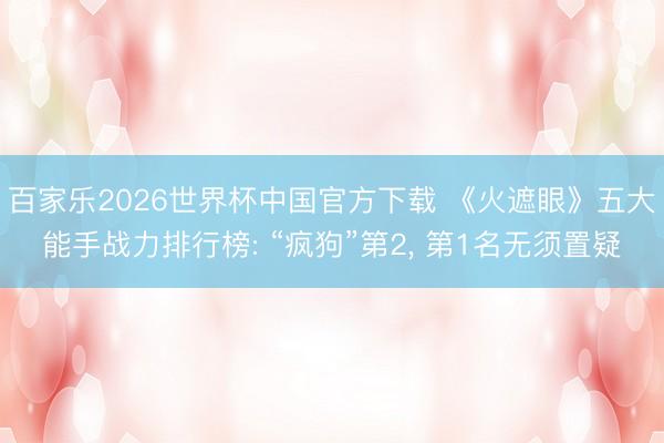 百家乐2026世界杯中国官方下载 《火遮眼》五大能手战力排行榜: “疯狗”第2， 第1名无须置疑