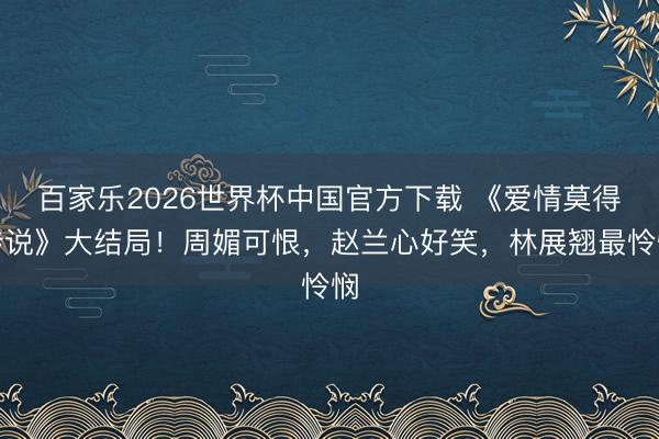 百家乐2026世界杯中国官方下载 《爱情莫得传说》大结局!周媚可恨,赵兰心好笑,林展翘最怜悯