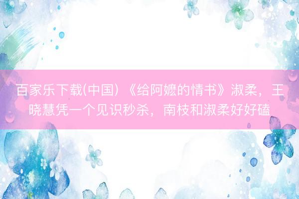 百家乐下载(中国) 《给阿嬷的情书》淑柔,王晓慧凭一个见识秒杀,南枝和淑柔好好磕
