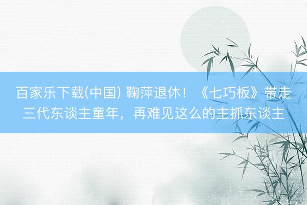 百家乐下载(中国) 鞠萍退休！《七巧板》带走三代东谈主童年，再难见这么的主抓东谈主