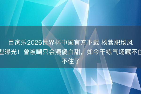 百家乐2026世界杯中国官方下载 杨紫职场风造型曝光！曾被嘲只会演傻白甜，如今干练气场藏不住了
