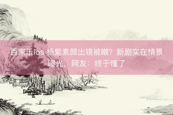 百家乐ios 杨紫素颜出镜被嘲？新剧实在情景曝光，网友：终于懂了