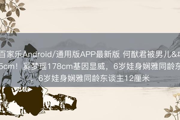 百家乐Android/通用版APP最新版 何猷君被男儿'嫌弃'矮5cm！奚梦瑶178cm基因显威，6岁娃身娴雅同龄东谈主12厘米