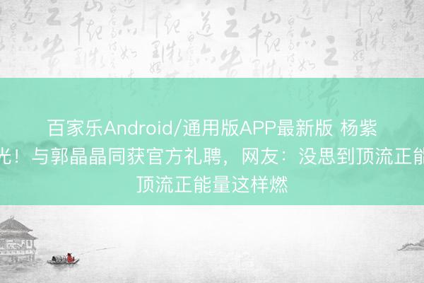百家乐Android/通用版APP最新版 杨紫新身份曝光！与郭晶晶同获官方礼聘，网友：没思到顶流正能量这样燃