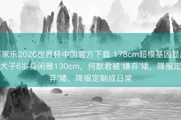 百家乐2026世界杯中国官方下载 178cm超模基因显威！奚梦瑶犬子6岁身闲雅130cm，何猷君被'嫌弃'矮，降服定制成日常