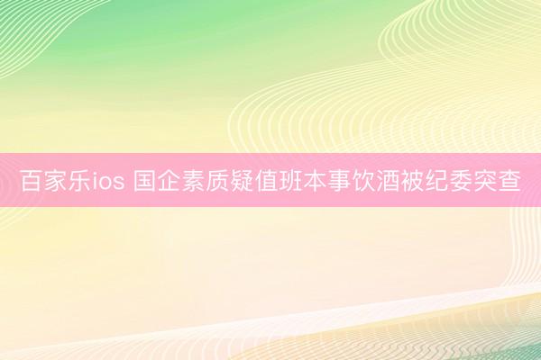 百家乐ios 国企素质疑值班本事饮酒被纪委突查
