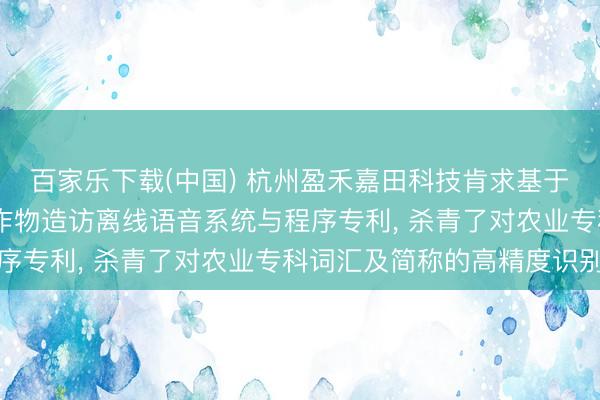 百家乐下载(中国) 杭州盈禾嘉田科技肯求基于AR一稔劝诱的田间农作物造访离线语音系统与程序专利， 杀青了对农业专科词汇及简称的高精度识别
