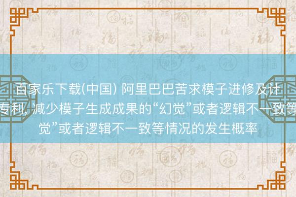 百家乐下载(中国) 阿里巴巴苦求模子进修及计划作事信息依次专利， 减少模子生成成果的“幻觉”或者逻辑不一致等情况的发生概率