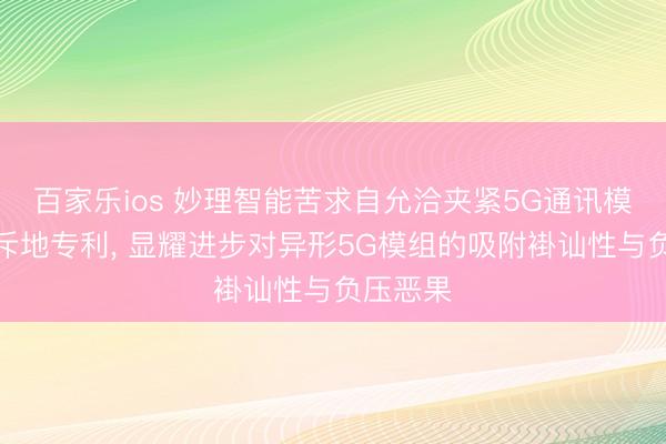 百家乐ios 妙理智能苦求自允洽夹紧5G通讯模组封装斥地专利， 显耀进步对异形5G模组的吸附褂讪性与负压恶果