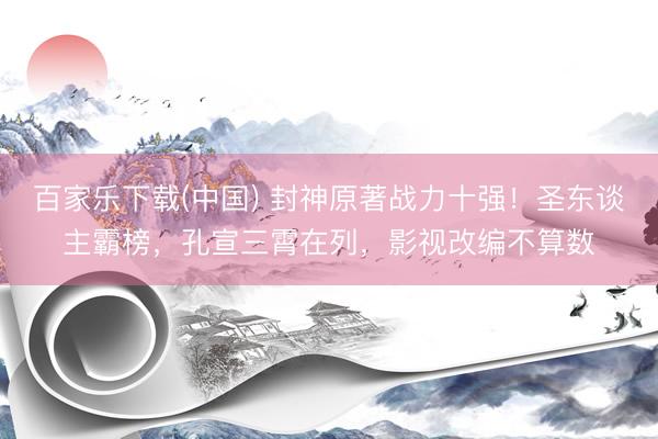 百家乐下载(中国) 封神原著战力十强!圣东谈主霸榜,孔宣三霄在列,影视改编不算数