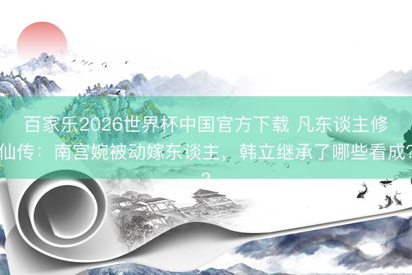 百家乐2026世界杯中国官方下载 凡东谈主修仙传：南宫婉被动嫁东谈主，韩立继承了哪些看成？