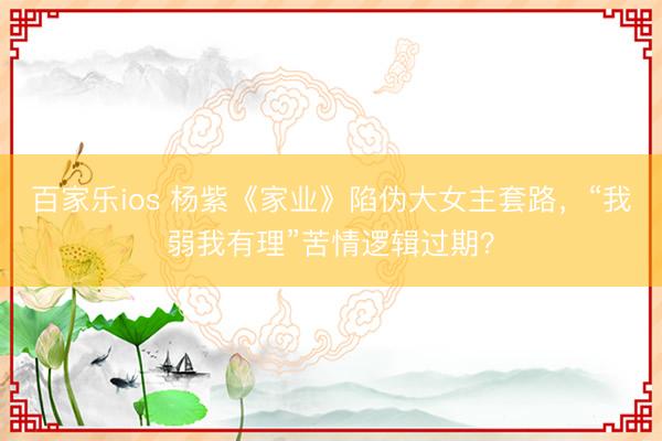 百家乐ios 杨紫《家业》陷伪大女主套路,“我弱我有理”苦情逻辑过期?