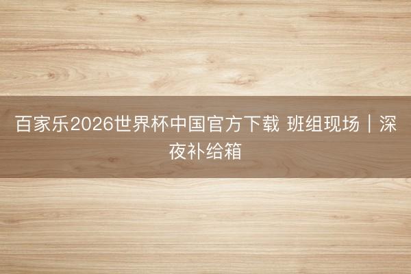 百家乐2026世界杯中国官方下载 班组现场|深夜补给箱