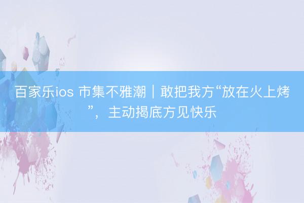 百家乐ios 市集不雅潮｜敢把我方“放在火上烤”，主动揭底方见快乐