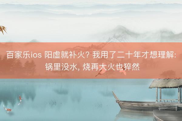 百家乐ios 阳虚就补火? 我用了二十年才想理解: 锅里没水， 烧再大火也猝然