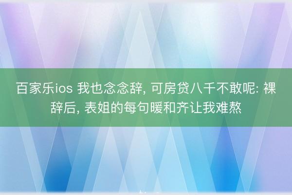 百家乐ios 我也念念辞， 可房贷八千不敢呢: 裸辞后， 表姐的每句暖和齐让我难熬