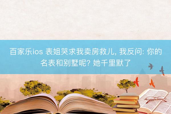 百家乐ios 表姐哭求我卖房救儿, 我反问: 你的名表和别墅呢? 她千里默了