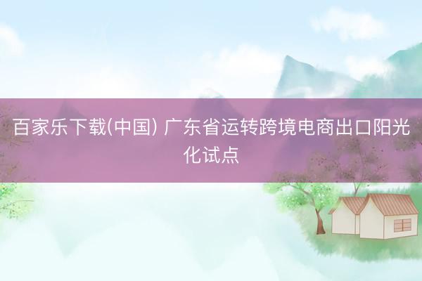 百家乐下载(中国) 广东省运转跨境电商出口阳光化试点