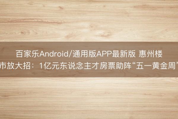 百家乐Android/通用版APP最新版 惠州楼市放大招:1亿元东说念主才房票助阵“五一黄金周”