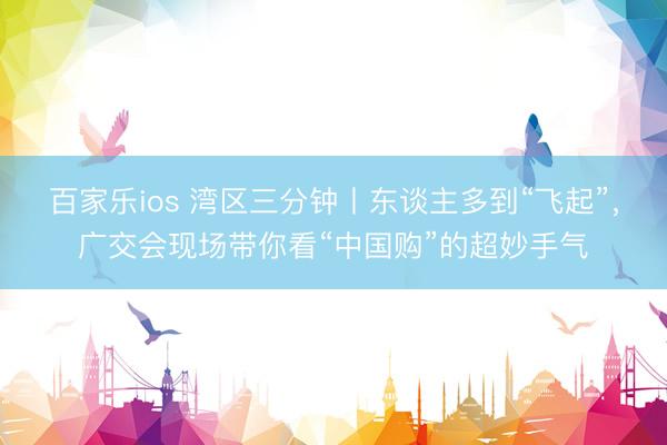 百家乐ios 湾区三分钟丨东谈主多到“飞起”，广交会现场带你看“中国购”的超妙手气