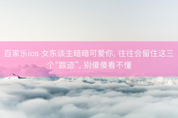 百家乐ios 女东谈主暗暗可爱你， 往往会留住这三个“踪迹”， 别傻傻看不懂