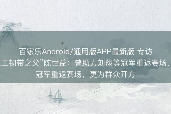 百家乐Android/通用版APP最新版 专访“中国东说念主工韧带之父”陈世益:曾助力刘翔等冠军重返赛场,更为群众开方